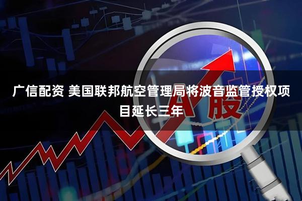 广信配资 美国联邦航空管理局将波音监管授权项目延长三年