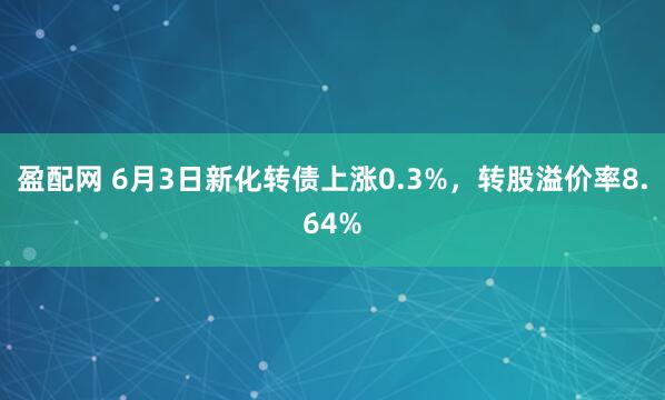 盈配网 6月3日新化转债上涨0.3%，转股溢价率8.64%