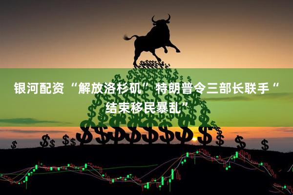 银河配资 “解放洛杉矶” 特朗普令三部长联手“结束移民暴乱”
