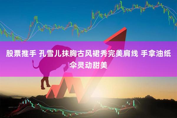 股票推手 孔雪儿抹胸古风裙秀完美肩线 手拿油纸伞灵动甜美