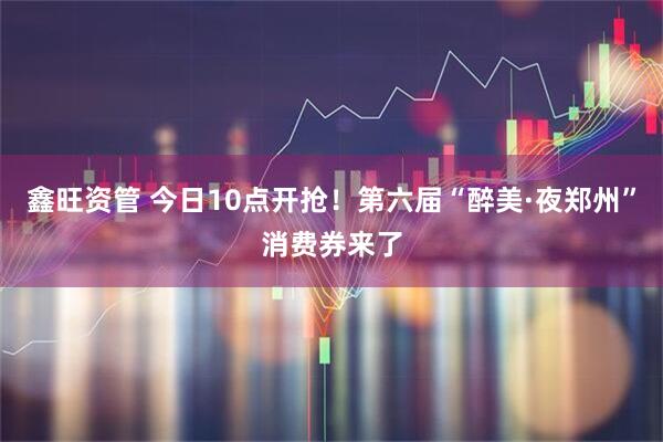 鑫旺资管 今日10点开抢！第六届“醉美·夜郑州”消费券来了