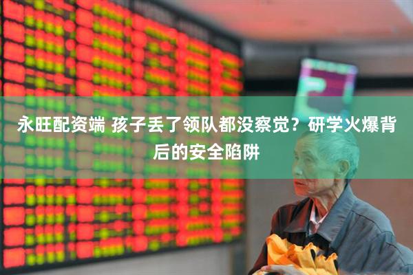 永旺配资端 孩子丢了领队都没察觉？研学火爆背后的安全陷阱