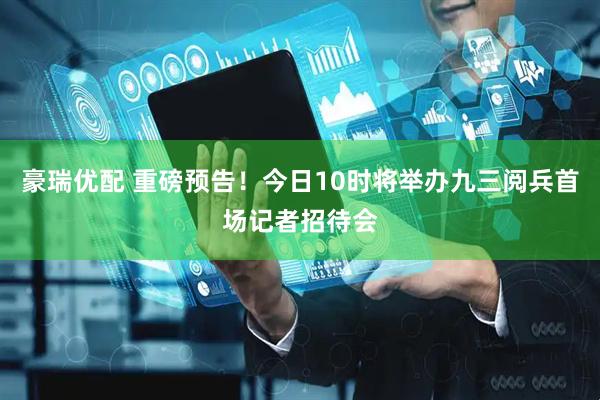 豪瑞优配 重磅预告！今日10时将举办九三阅兵首场记者招待会