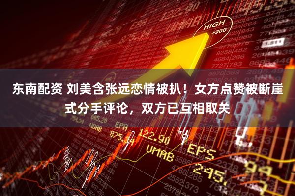东南配资 刘美含张远恋情被扒！女方点赞被断崖式分手评论，双方已互相取关