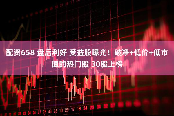 配资658 盘后利好 受益股曝光！破净+低价+低市值的热门股 30股上榜