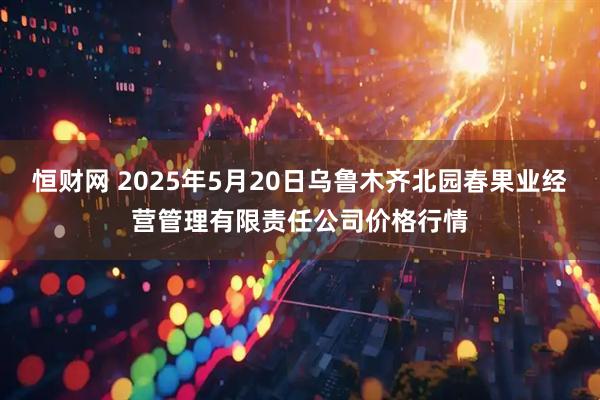 恒财网 2025年5月20日乌鲁木齐北园春果业经营管理有限责任公司价格行情