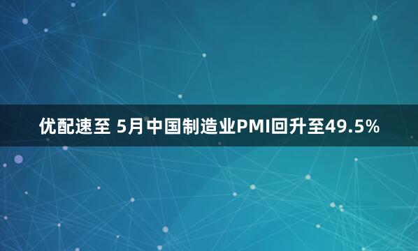 优配速至 5月中国制造业PMI回升至49.5%