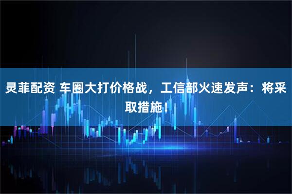 灵菲配资 车圈大打价格战，工信部火速发声：将采取措施！