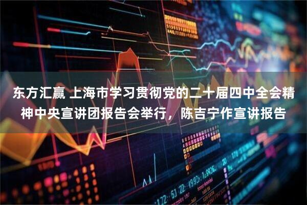 东方汇赢 上海市学习贯彻党的二十届四中全会精神中央宣讲团报告会举行，陈吉宁作宣讲报告