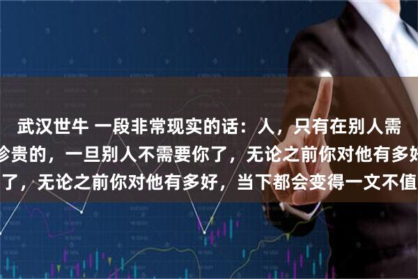 武汉世牛 一段非常现实的话：人，只有在别人需要你的时候，你才是最珍贵的，一旦别人不需要你了，无论之前你对他有多好，当下都会变得一文不值