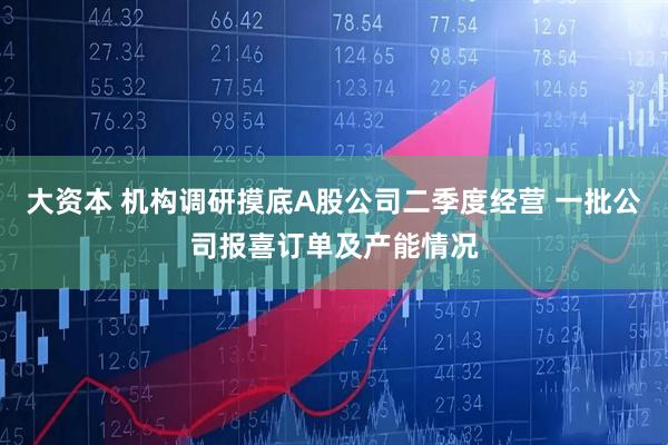 大资本 机构调研摸底A股公司二季度经营 一批公司报喜订单及产能情况